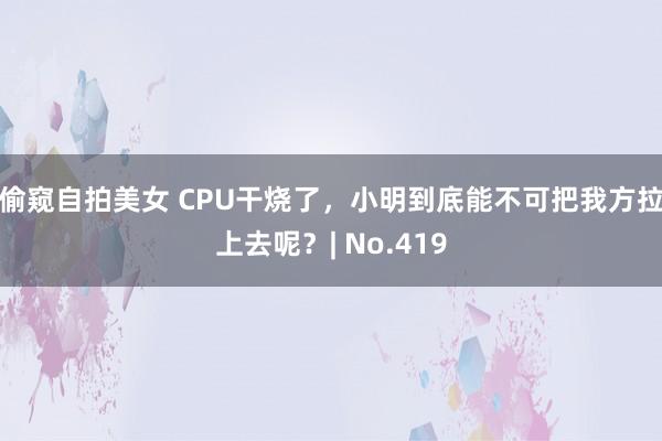 偷窥自拍美女 CPU干烧了，小明到底能不可把我方拉上去呢？| No.419