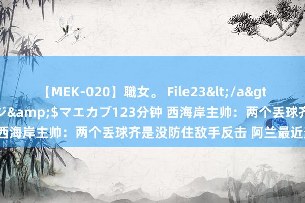 【MEK-020】職女。 File23</a>2011-05-20プレステージ&$マエカブ123分钟 西海岸主帅：两个丢球齐是没防住敌手反击 阿兰最近景况出色