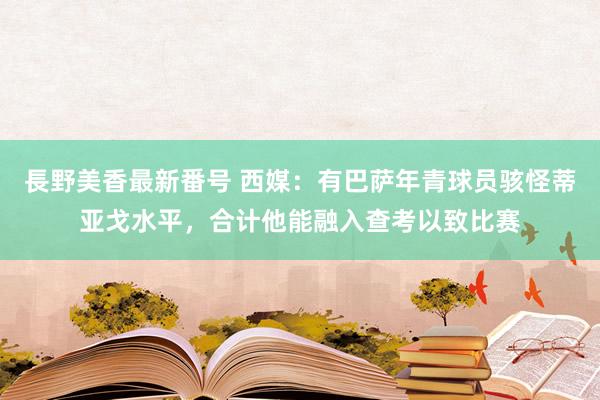 長野美香最新番号 西媒：有巴萨年青球员骇怪蒂亚戈水平，合计他能融入查考以致比赛