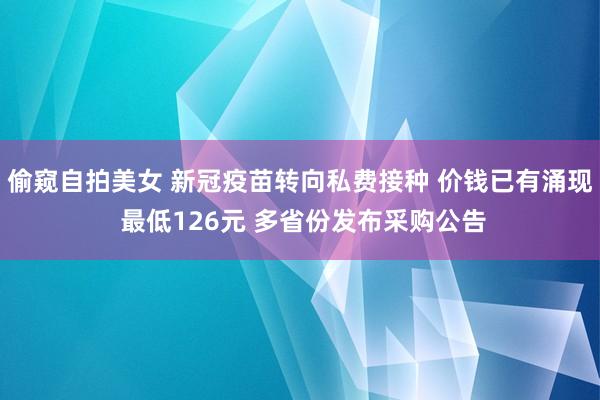 偷窥自拍美女 新冠疫苗转向私费接种 价钱已有涌现 最低126元 多省份发布采购公告