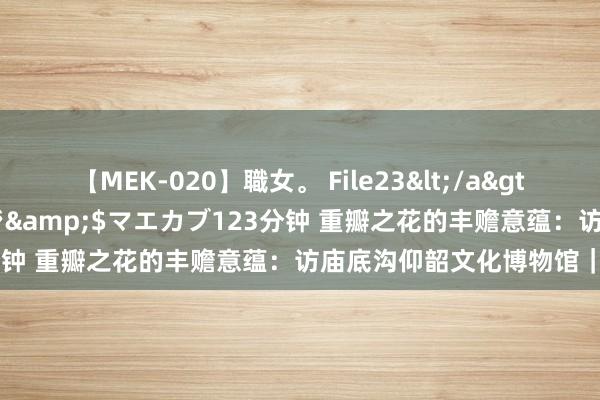 【MEK-020】職女。 File23</a>2011-05-20プレステージ&$マエカブ123分钟 重瓣之花的丰赡意蕴：访庙底沟仰韶文化博物馆｜访古