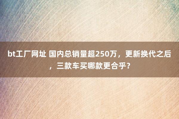 bt工厂网址 国内总销量超250万，更新换代之后，三款车买哪款更合乎？