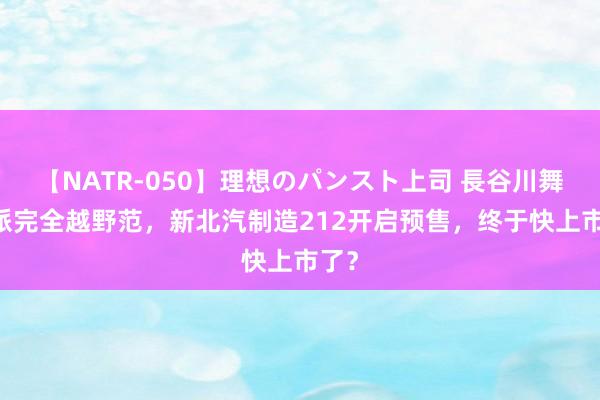 【NATR-050】理想のパンスト上司 長谷川舞 硬派完全越野范，新北汽制造212开启预售，终于快上市了？