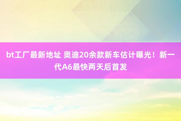 bt工厂最新地址 奥迪20余款新车估计曝光！新一代A6最快两天后首发