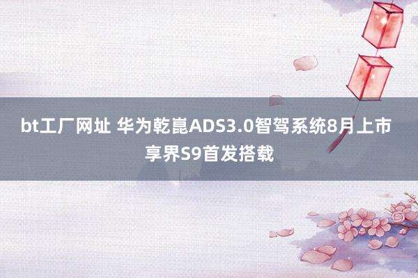 bt工厂网址 华为乾崑ADS3.0智驾系统8月上市 享界S9首发搭载