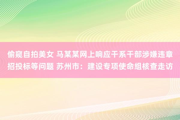 偷窥自拍美女 马某某网上响应干系干部涉嫌违章招投标等问题 苏州市：建设专项使命组核查走访