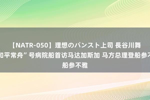 【NATR-050】理想のパンスト上司 長谷川舞 “和平常舟”号病院船首访马达加斯加 马方总理登船参不雅