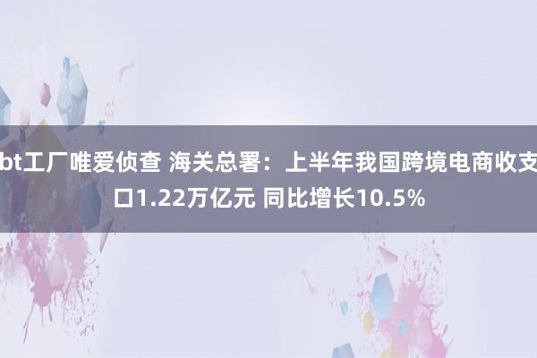 bt工厂唯爱侦查 海关总署：上半年我国跨境电商收支口1.22万亿元 同比增长10.5%