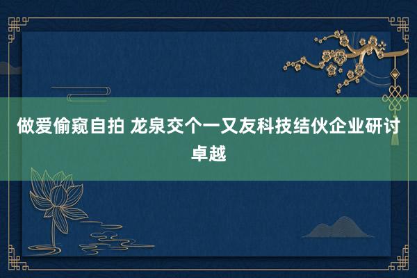 做爱偷窥自拍 龙泉交个一又友科技结伙企业研讨卓越