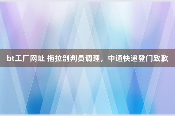 bt工厂网址 拖拉剖判员调理，中通快递登门致歉