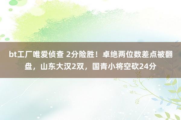 bt工厂唯爱侦查 2分险胜！卓绝两位数差点被翻盘，山东大汉2双，国青小将空砍24分