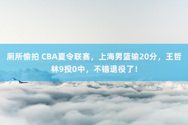 厕所偷拍 CBA夏令联赛，上海男篮输20分，王哲林9投0中，不错退役了！