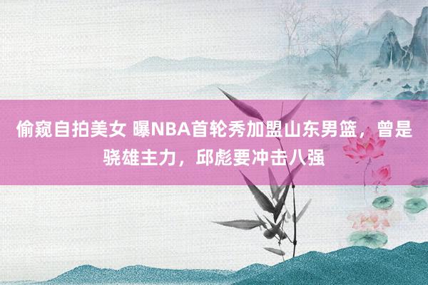 偷窥自拍美女 曝NBA首轮秀加盟山东男篮，曾是骁雄主力，邱彪要冲击八强