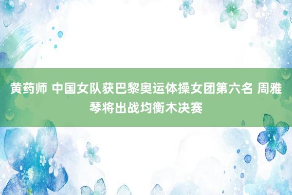 黄药师 中国女队获巴黎奥运体操女团第六名 周雅琴将出战均衡木决赛