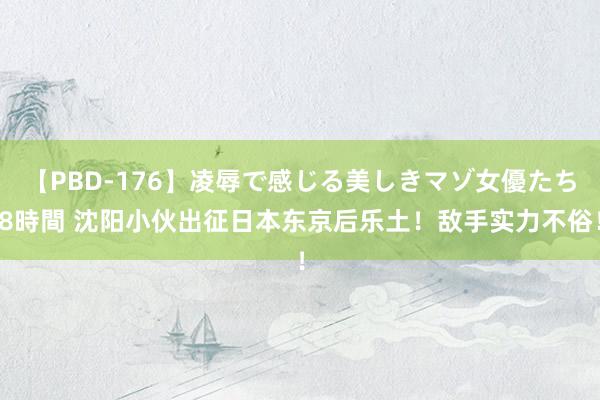 【PBD-176】凌辱で感じる美しきマゾ女優たち8時間 沈阳小伙出征日本东京后乐土！敌手实力不俗！