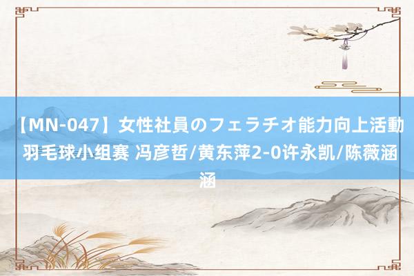 【MN-047】女性社員のフェラチオ能力向上活動 羽毛球小组赛 冯彦哲/黄东萍2-0许永凯/陈薇涵