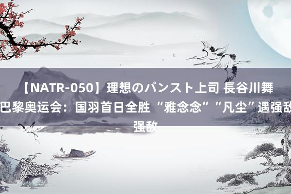 【NATR-050】理想のパンスト上司 長谷川舞 巴黎奥运会：国羽首日全胜 “雅念念”“凡尘”遇强敌