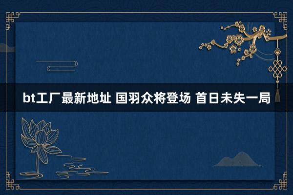 bt工厂最新地址 国羽众将登场 首日未失一局