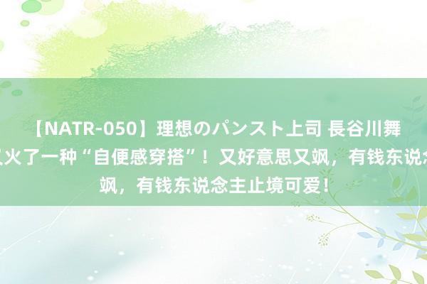 【NATR-050】理想のパンスト上司 長谷川舞 入夏之后，又火了一种“自便感穿搭”！又好意思又飒，有钱东说念主止境可爱！