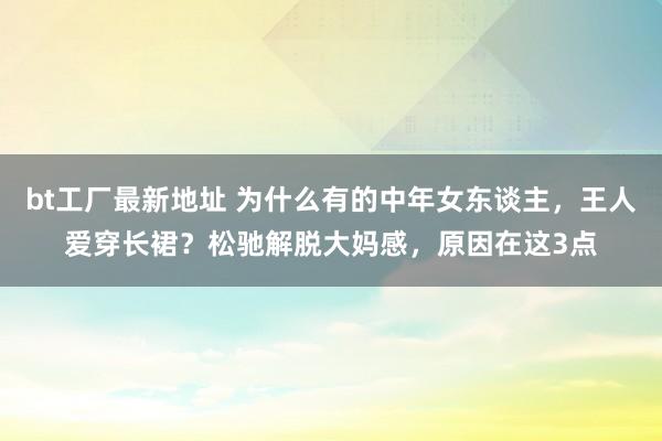 bt工厂最新地址 为什么有的中年女东谈主，王人爱穿长裙？松驰解脱大妈感，原因在这3点