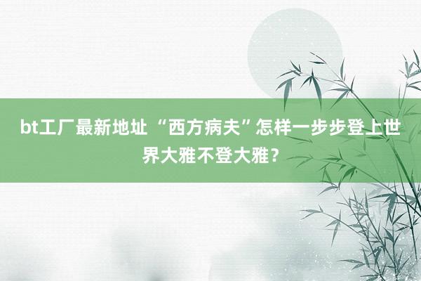 bt工厂最新地址 “西方病夫”怎样一步步登上世界大雅不登大雅？