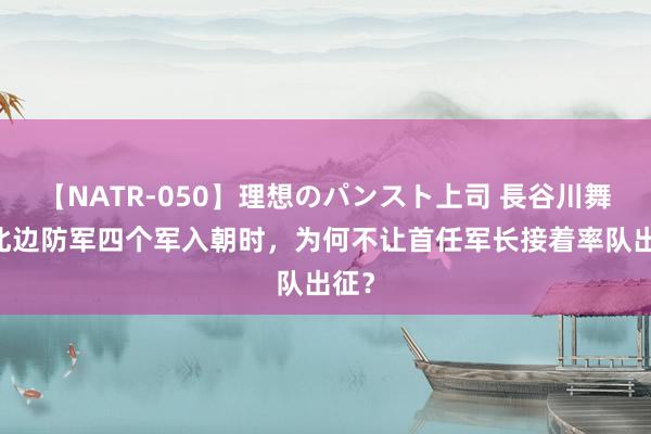 【NATR-050】理想のパンスト上司 長谷川舞 东北边防军四个军入朝时，为何不让首任军长接着率队出征？