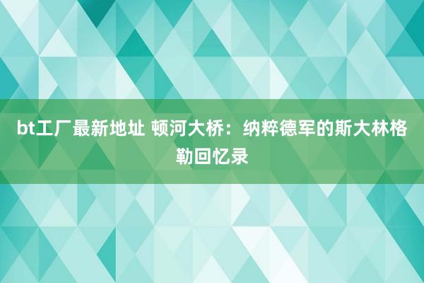 bt工厂最新地址 顿河大桥：纳粹德军的斯大林格勒回忆录