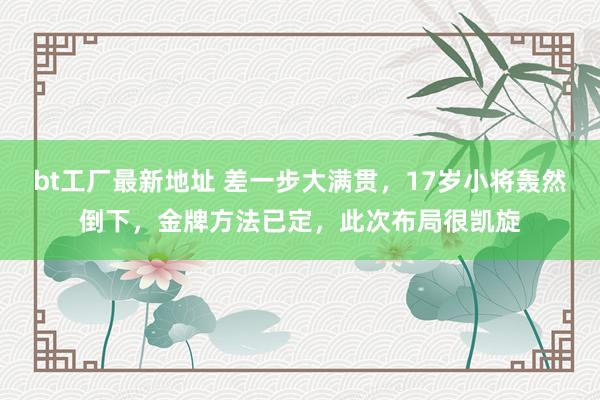 bt工厂最新地址 差一步大满贯，17岁小将轰然倒下，金牌方法已定，此次布局很凯旋