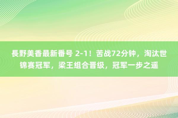 長野美香最新番号 2-1！苦战72分钟，淘汰世锦赛冠军，梁王组合晋级，冠军一步之遥