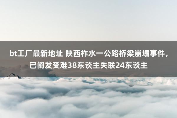 bt工厂最新地址 陕西柞水一公路桥梁崩塌事件，已阐发受难38东谈主失联24东谈主