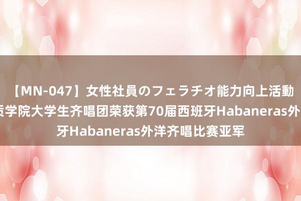 【MN-047】女性社員のフェラチオ能力向上活動 胜利！北京物质学院大学生齐唱团荣获第70届西班牙Habaneras外洋齐唱比赛亚军