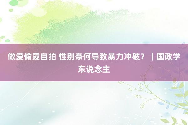 做爱偷窥自拍 性别奈何导致暴力冲破？｜国政学东说念主