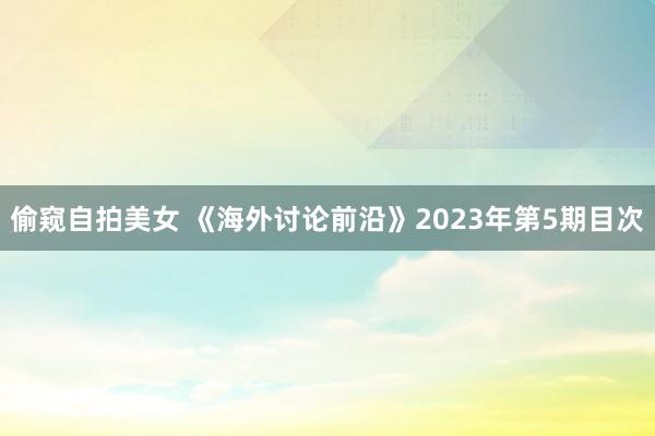 偷窥自拍美女 《海外讨论前沿》2023年第5期目次