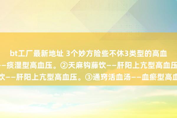 bt工厂最新地址 3个妙方险些不休3类型的高血压：①半夏白术天麻汤——痰湿型高血压。②天麻钩藤饮——肝阳上亢型高血压。③通窍活血汤——血瘀型高血压