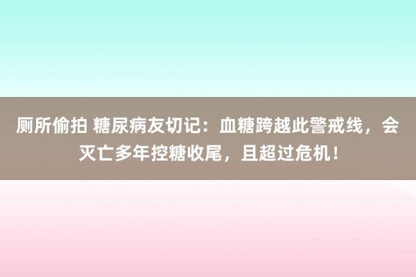 厕所偷拍 糖尿病友切记：血糖跨越此警戒线，会灭亡多年控糖收尾，且超过危机！