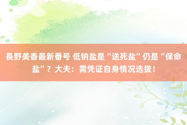 長野美香最新番号 低钠盐是“送死盐”仍是“保命盐”？大夫：需凭证自身情况选拔！