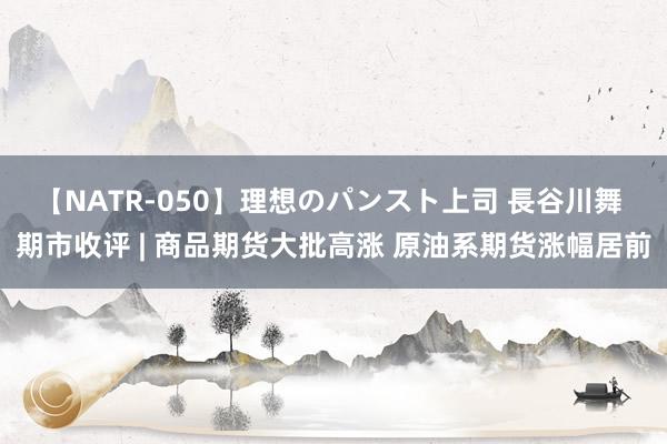 【NATR-050】理想のパンスト上司 長谷川舞 期市收评 | 商品期货大批高涨 原油系期货涨幅居前