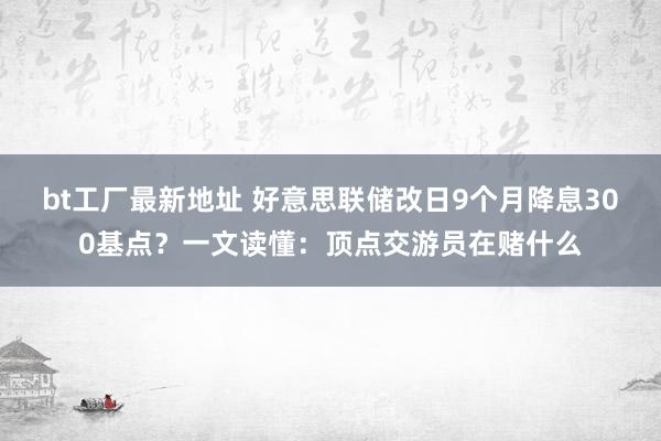 bt工厂最新地址 好意思联储改日9个月降息300基点？一文读懂：顶点交游员在赌什么