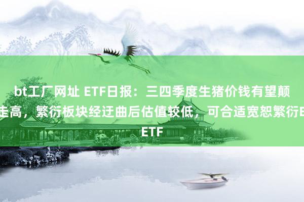 bt工厂网址 ETF日报：三四季度生猪价钱有望颠簸走高，繁衍板块经迂曲后估值较低，可合适宽恕繁衍ETF