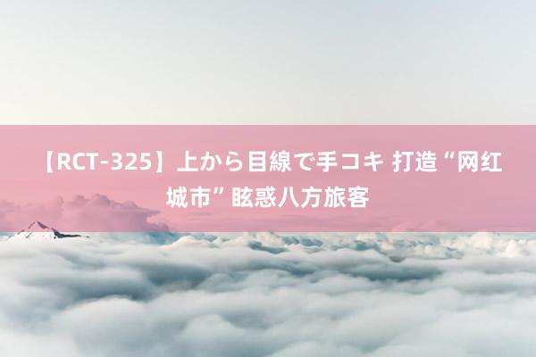 【RCT-325】上から目線で手コキ 打造“网红城市”眩惑八方旅客