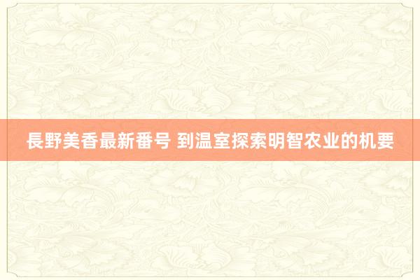 長野美香最新番号 到温室探索明智农业的机要