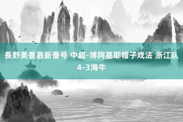 長野美香最新番号 中超-博阿基耶帽子戏法 浙江队4-3海牛