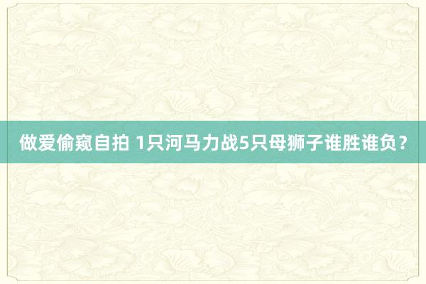 做爱偷窥自拍 1只河马力战5只母狮子谁胜谁负？