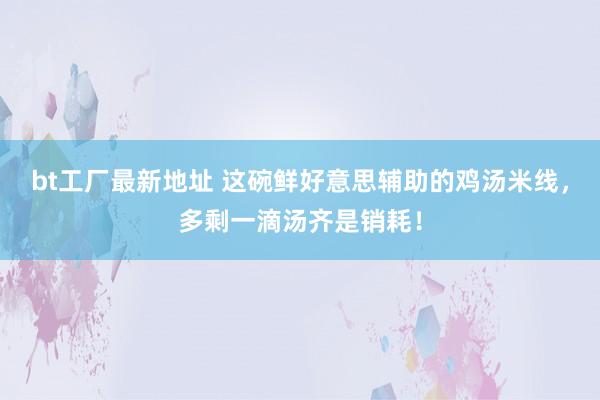 bt工厂最新地址 这碗鲜好意思辅助的鸡汤米线，多剩一滴汤齐是销耗！