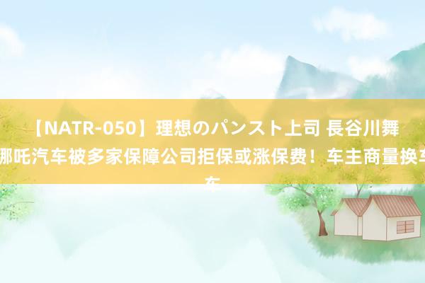 【NATR-050】理想のパンスト上司 長谷川舞 哪吒汽车被多家保障公司拒保或涨保费！车主商量换车