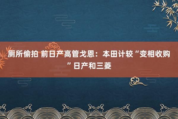 厕所偷拍 前日产高管戈恩：本田计较“变相收购”日产和三菱