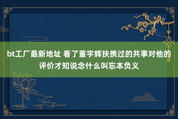 bt工厂最新地址 看了董宇辉扶携过的共事对他的评价才知说念什么叫忘本负义