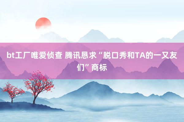 bt工厂唯爱侦查 腾讯恳求“脱口秀和TA的一又友们”商标