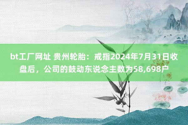 bt工厂网址 贵州轮胎：戒指2024年7月31日收盘后，公司的鼓动东说念主数为58,698户