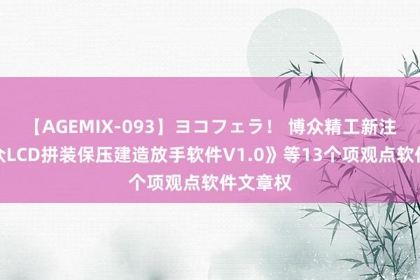 【AGEMIX-093】ヨコフェラ！ 博众精工新注册《博众LCD拼装保压建造放手软件V1.0》等13个项观点软件文章权